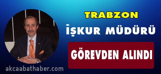Trabzon İŞKUR İl Müdürü görevden alındı.